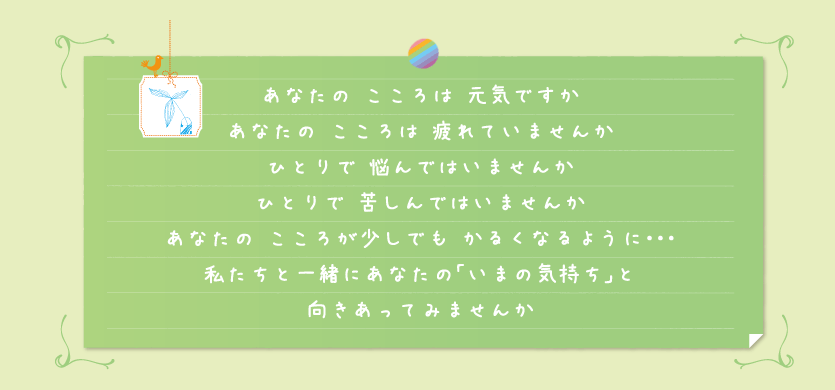 あなたのこころは元気ですか あなたのこころは疲れていませんか ひとりで悩んではいませんか ひとりで苦しんではいませんか あなたのこころが少しでもかるくなるように･･･ 私たちと一緒にあなたの「いまの気持ち」と 向きあってみませんか